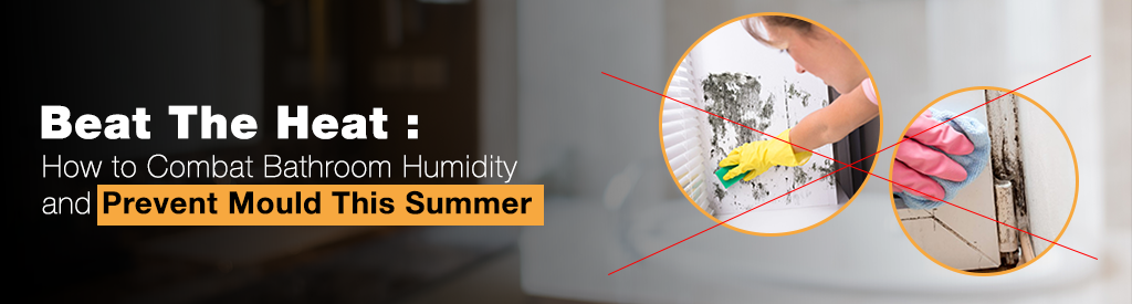 Beat the Heat: How to Combat Bathroom Humidity and Prevent Mould This Summer
